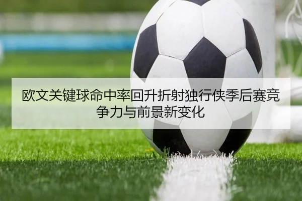 欧文关键球命中率回升折射独行侠季后赛竞争力与前景新变化