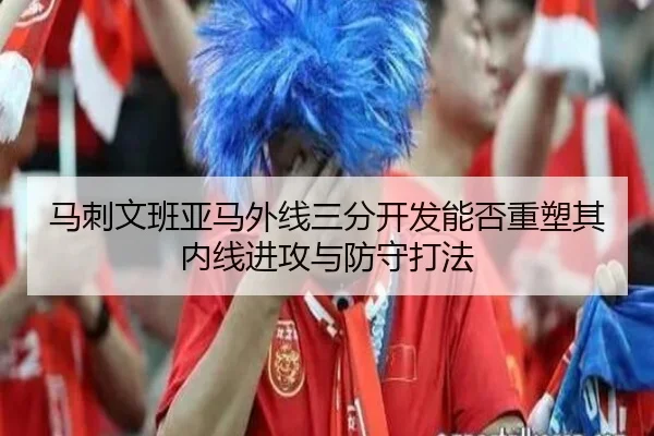马刺文班亚马外线三分开发能否重塑其内线进攻与防守打法